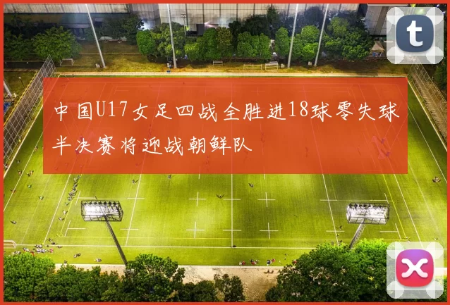 中国U17女足四战全胜进18球零失球半决赛将迎战朝鲜队