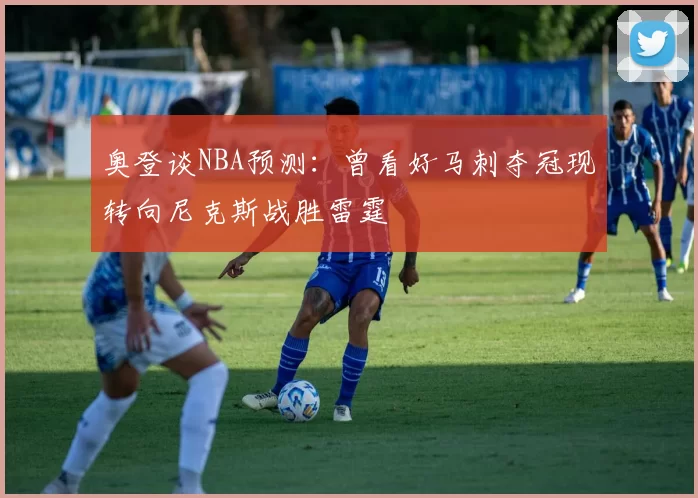 奥登谈NBA预测：曾看好马刺夺冠现转向尼克斯战胜雷霆
