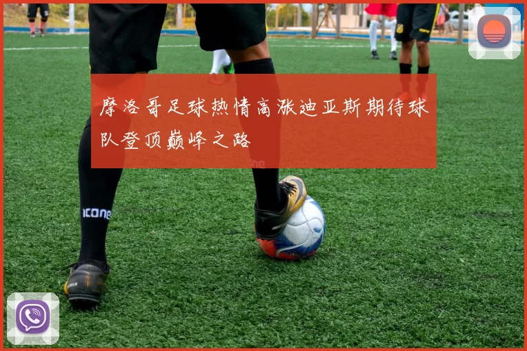 摩洛哥足球热情高涨迪亚斯期待球队登顶巅峰之路