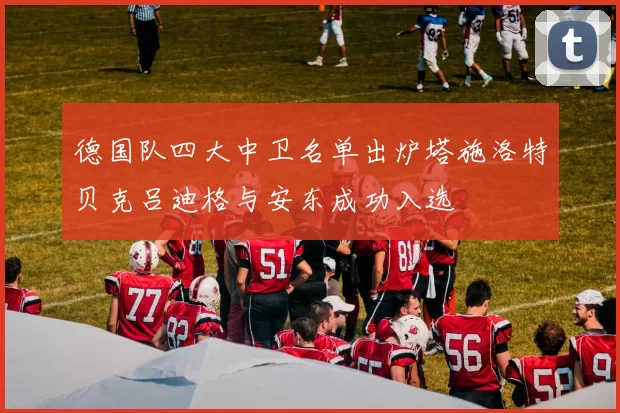 德国队四大中卫名单出炉塔施洛特贝克吕迪格与安东成功入选