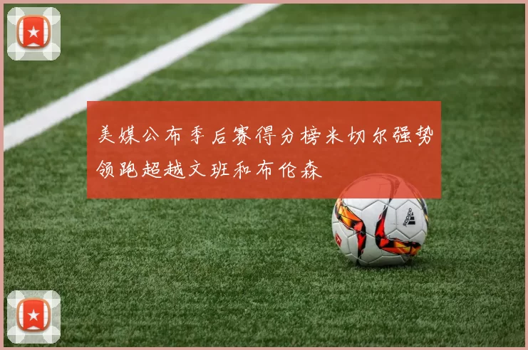 美媒公布季后赛得分榜米切尔强势领跑超越文班和布伦森