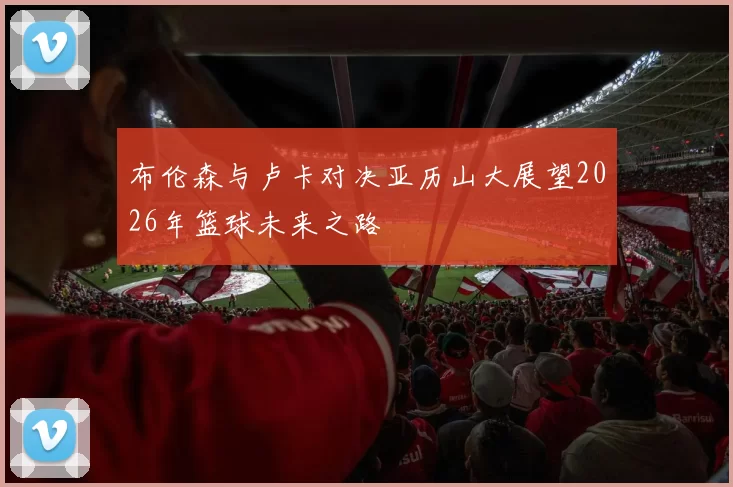 布伦森与卢卡对决亚历山大展望2026年篮球未来之路