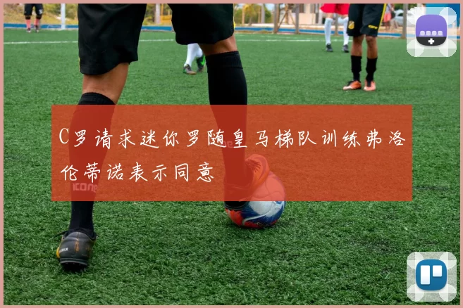 C罗请求迷你罗随皇马梯队训练弗洛伦蒂诺表示同意