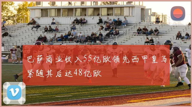 巴萨商业收入55亿欧领先西甲皇马紧随其后达48亿欧