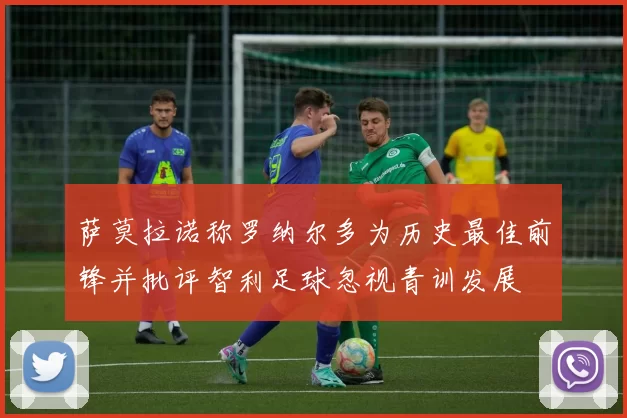 萨莫拉诺称罗纳尔多为历史最佳前锋并批评智利足球忽视青训发展