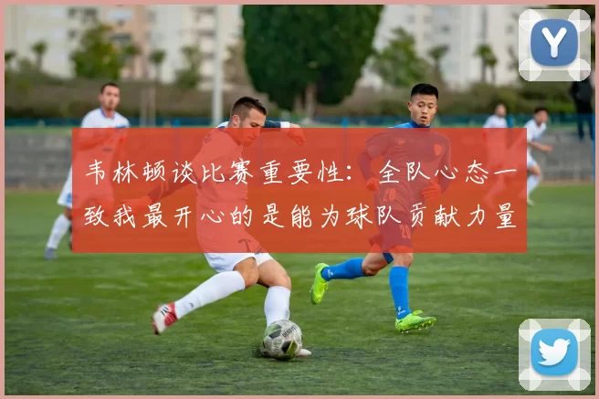 韦林顿谈比赛重要性：全队心态一致我最开心的是能为球队贡献力量