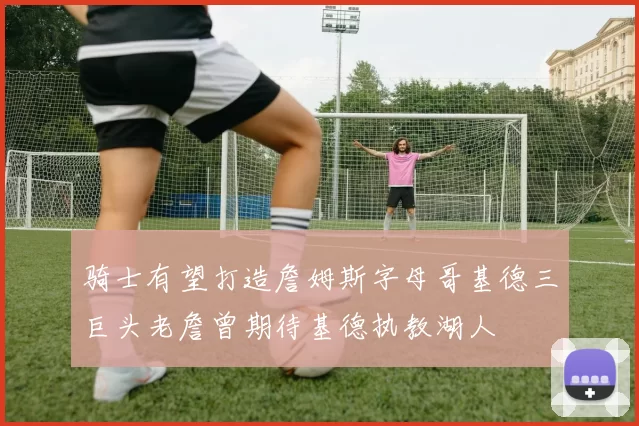 骑士有望打造詹姆斯字母哥基德三巨头老詹曾期待基德执教湖人