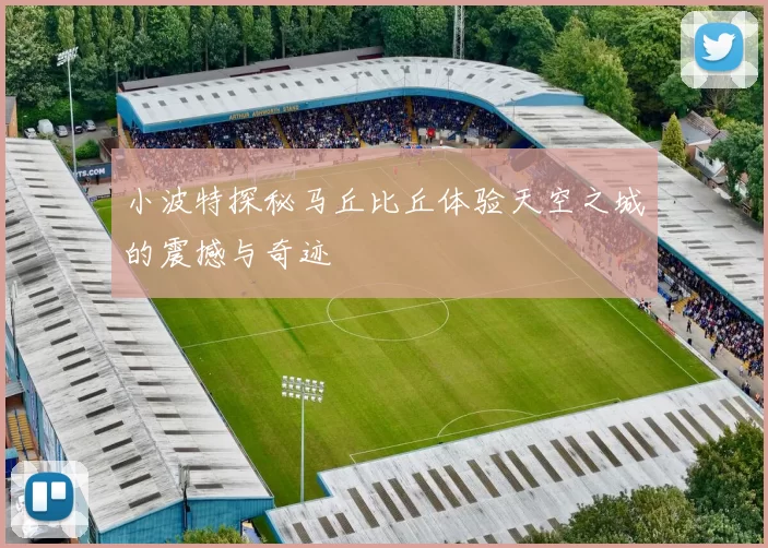 小波特探秘马丘比丘体验天空之城的震撼与奇迹