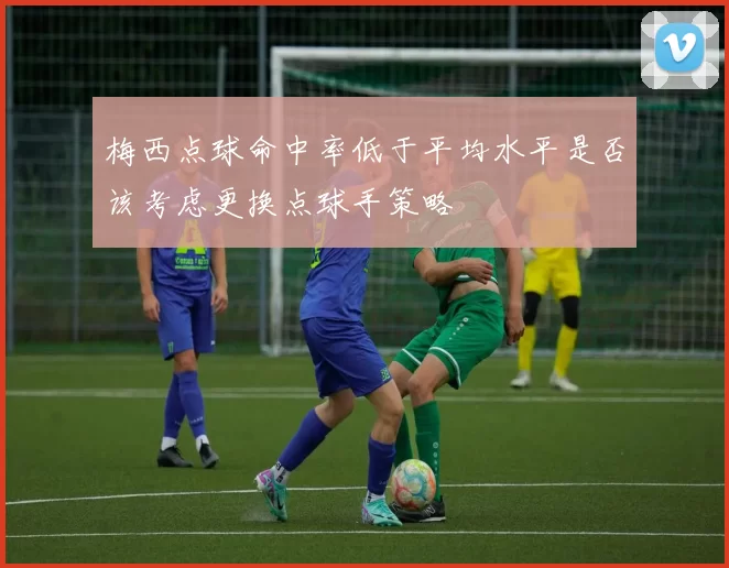 梅西点球命中率低于平均水平是否该考虑更换点球手策略