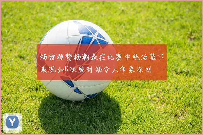 杨健称赞杨瀚森在比赛中统治篮下表现如G联盟时期令人印象深刻
