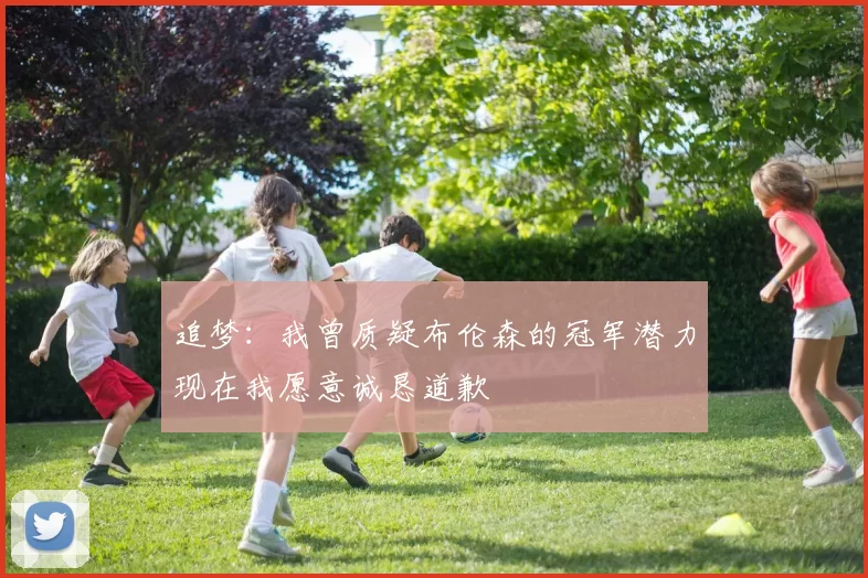 追梦：我曾质疑布伦森的冠军潜力现在我愿意诚恳道歉