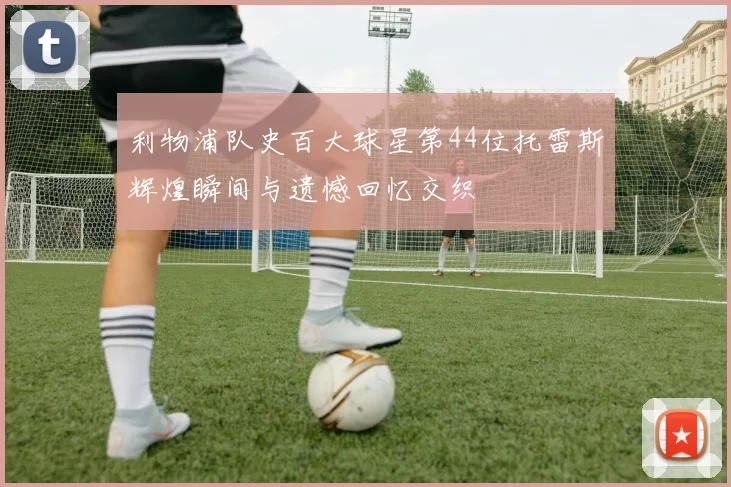 利物浦队史百大球星第44位托雷斯辉煌瞬间与遗憾回忆交织