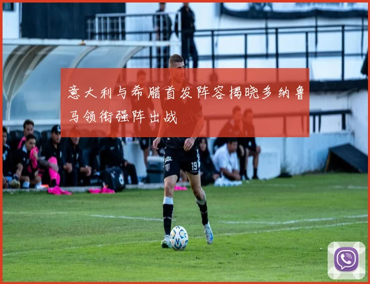 意大利与希腊首发阵容揭晓多纳鲁马领衔强阵出战