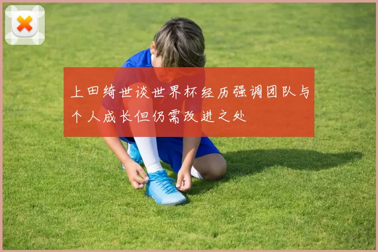 上田绮世谈世界杯经历强调团队与个人成长但仍需改进之处