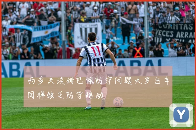 西多夫谈姆巴佩防守问题大罗当年同样缺乏防守跑动