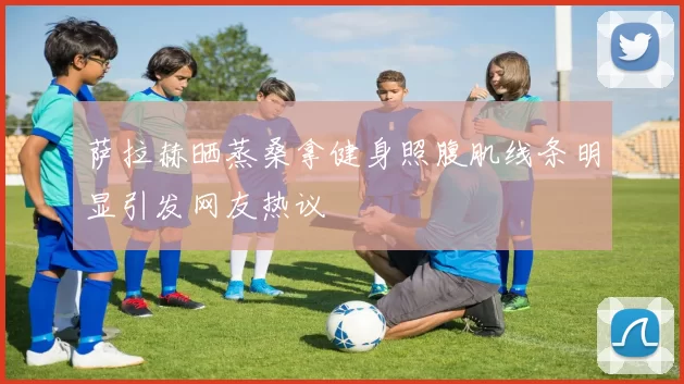 萨拉赫晒蒸桑拿健身照腹肌线条明显引发网友热议
