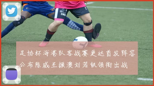足协杯海港队客战赛更达首发阵容公布陈威王振澳刘若钒领衔出战