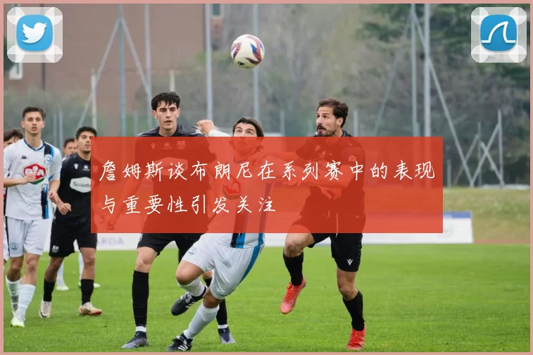 詹姆斯谈布朗尼在系列赛中的表现与重要性引发关注