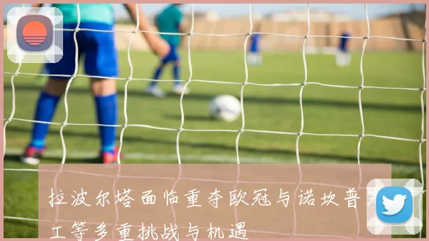 拉波尔塔面临重夺欧冠与诺坎普完工等多重挑战与机遇