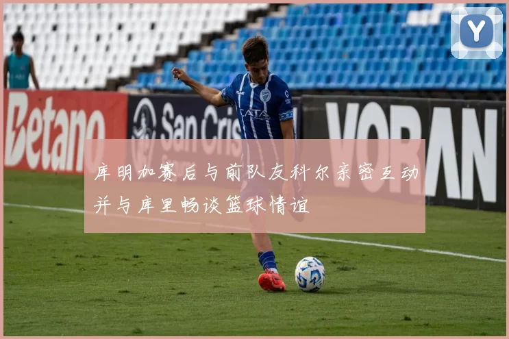 库明加赛后与前队友科尔亲密互动并与库里畅谈篮球情谊