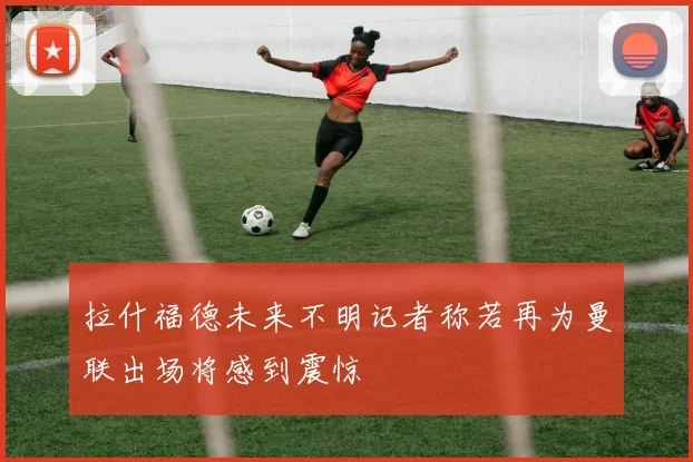 拉什福德未来不明记者称若再为曼联出场将感到震惊