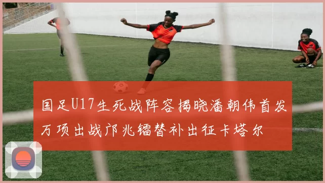国足U17生死战阵容揭晓潘朝伟首发万项出战邝兆镭替补出征卡塔尔