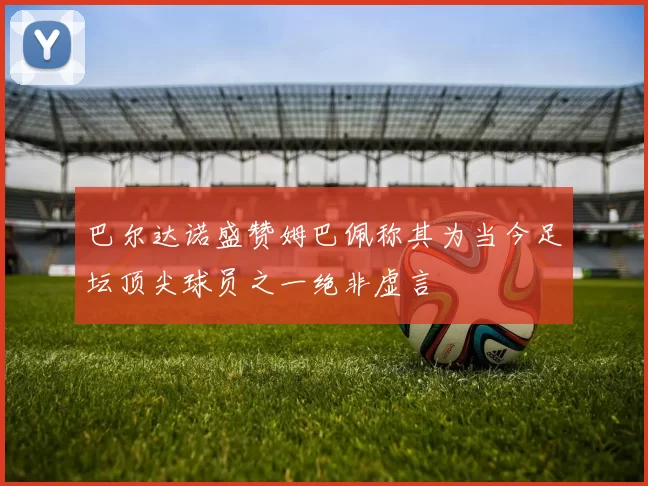 巴尔达诺盛赞姆巴佩称其为当今足坛顶尖球员之一绝非虚言