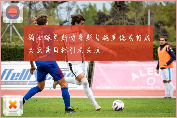 骑士球员斯特鲁斯与施罗德或将成为交易目标引发关注