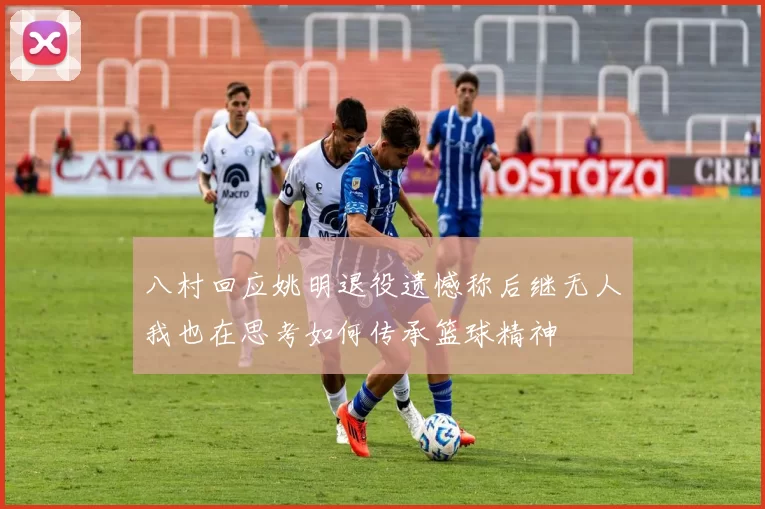 八村回应姚明退役遗憾称后继无人我也在思考如何传承篮球精神