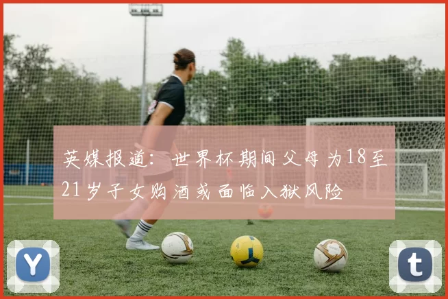 英媒报道：世界杯期间父母为18至21岁子女购酒或面临入狱风险