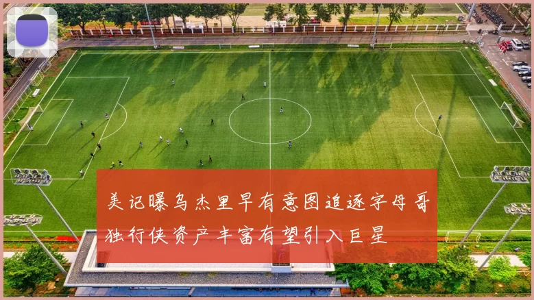 美记曝乌杰里早有意图追逐字母哥独行侠资产丰富有望引入巨星